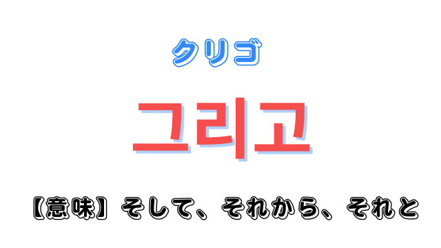 「そして・それから・それと」を意味する韓国語「그리고(クリゴ)」